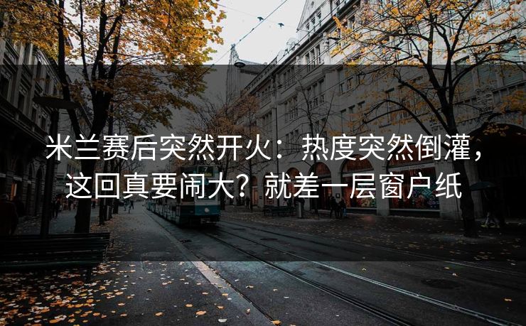 米兰赛后突然开火:热度突然倒灌,这回真要闹大?就差一层窗户纸