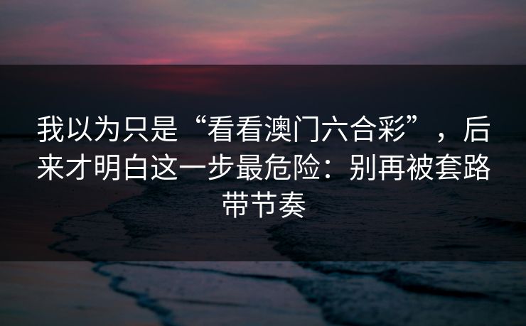 我以为只是“看看澳门六合彩”,后来才明白这一步最危险:别再被套路带节奏