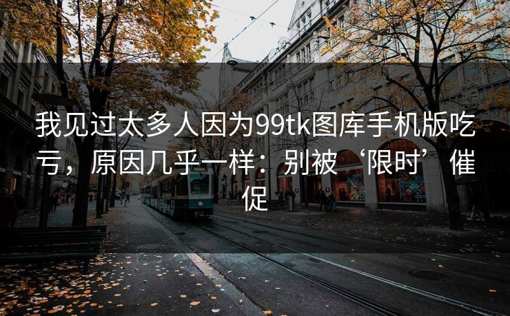 我见过太多人因为99tk图库手机版吃亏，原因几乎一样：别被‘限时’催促