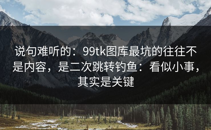 说句难听的：99tk图库最坑的往往不是内容，是二次跳转钓鱼：看似小事，其实是关键