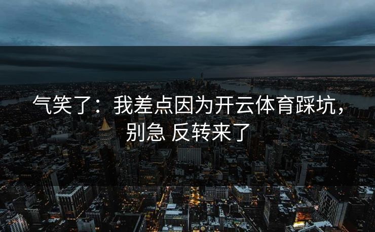 气笑了:我差点因为开云体育踩坑,别急 反转来了 气笑了:我差点因为开云体育踩坑,别急 反转来了
