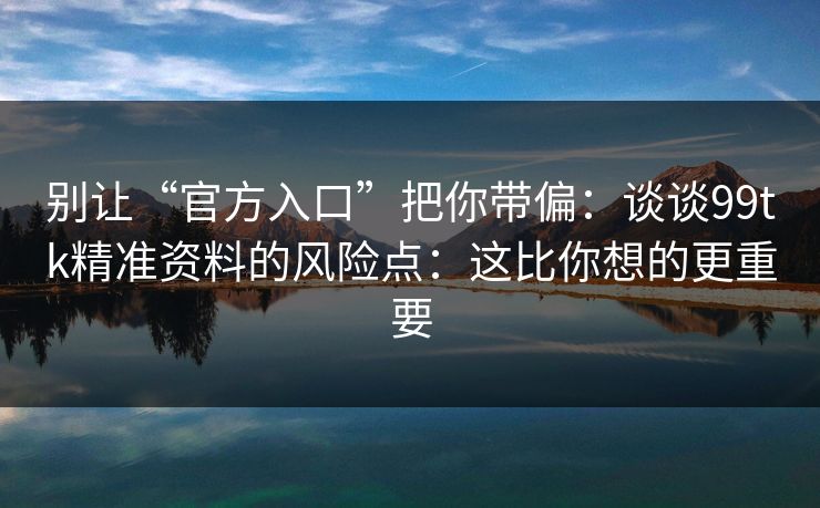 别让“官方入口”把你带偏：谈谈99tk精准资料的风险点：这比你想的更重要