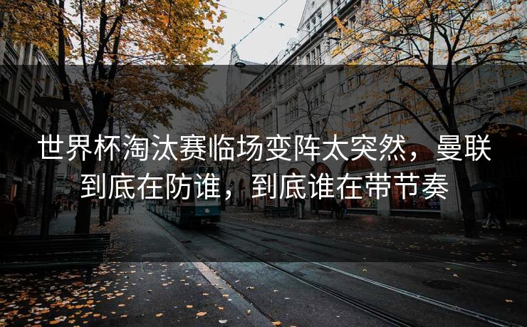 世界杯淘汰赛临场变阵太突然，曼联到底在防谁，到底谁在带节奏