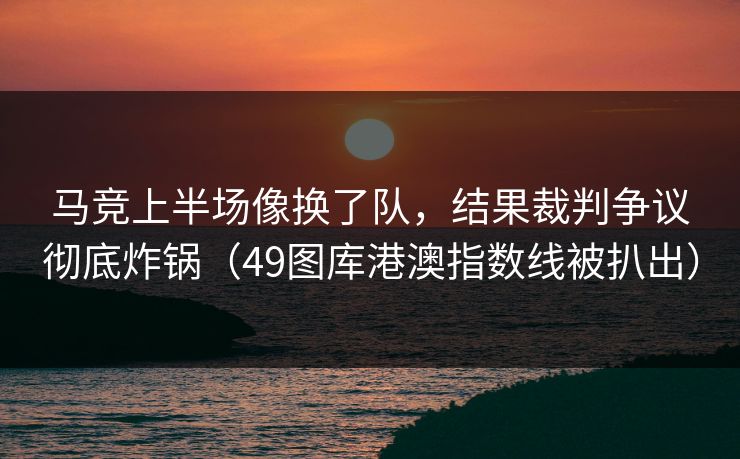 马竞上半场像换了队,结果裁判争议彻底炸锅(49图库港澳指数线被扒出)