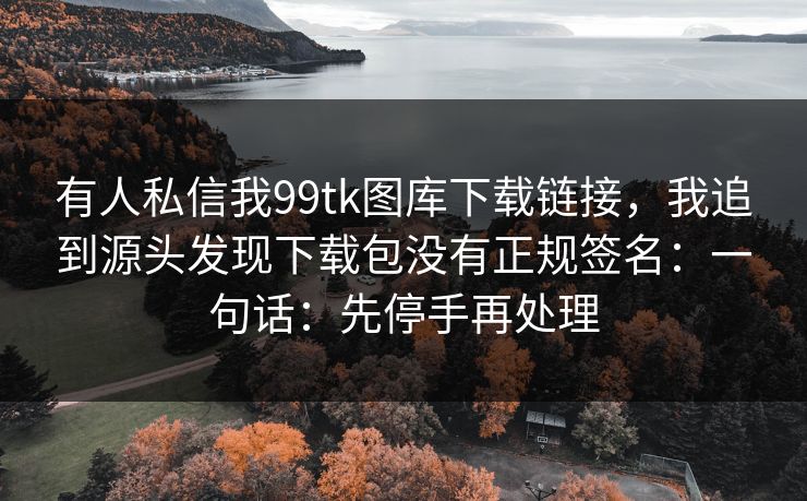 有人私信我99tk图库下载链接，我追到源头发现下载包没有正规签名：一句话：先停手再处理