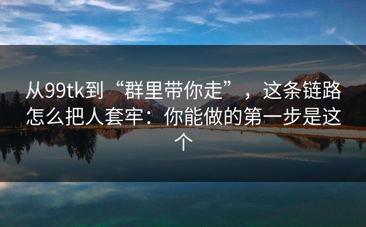 从99tk到“群里带你走”，这条链路怎么把人套牢：你能做的第一步是这个